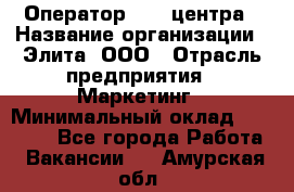 Оператор Call-центра › Название организации ­ Элита, ООО › Отрасль предприятия ­ Маркетинг › Минимальный оклад ­ 24 000 - Все города Работа » Вакансии   . Амурская обл.